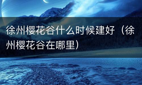 徐州樱花谷什么时候建好（徐州樱花谷在哪里）