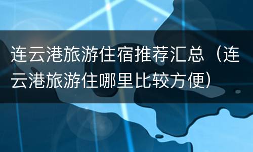 连云港旅游住宿推荐汇总（连云港旅游住哪里比较方便）