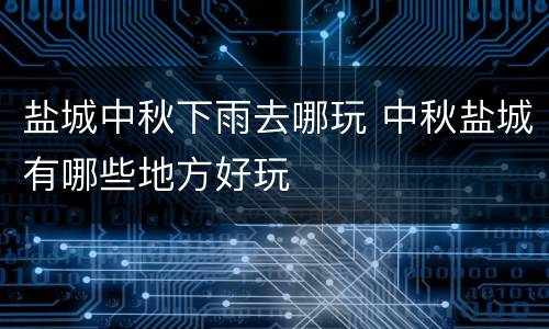 盐城中秋下雨去哪玩 中秋盐城有哪些地方好玩