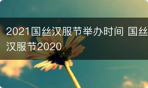 2021国丝汉服节举办时间 国丝汉服节2020