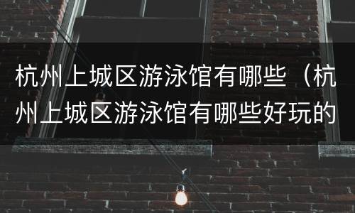 杭州上城区游泳馆有哪些（杭州上城区游泳馆有哪些好玩的）