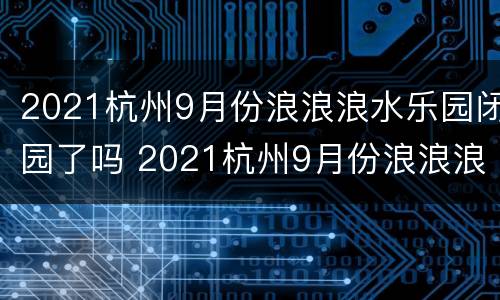 2021杭州9月份浪浪浪水乐园闭园了吗 2021杭州9月份浪浪浪水乐园闭园了吗现在