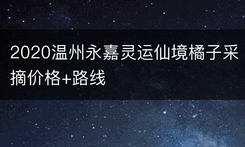 2020温州永嘉灵运仙境橘子采摘价格+路线