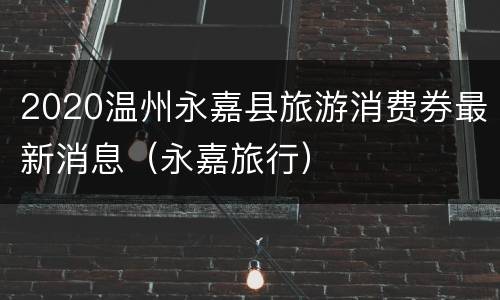 2020温州永嘉县旅游消费券最新消息（永嘉旅行）
