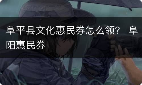 阜平县文化惠民券怎么领？ 阜阳惠民券