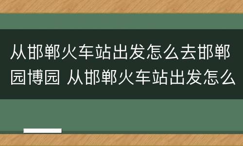 从邯郸火车站出发怎么去邯郸园博园 从邯郸火车站出发怎么去邯郸园博园最方便