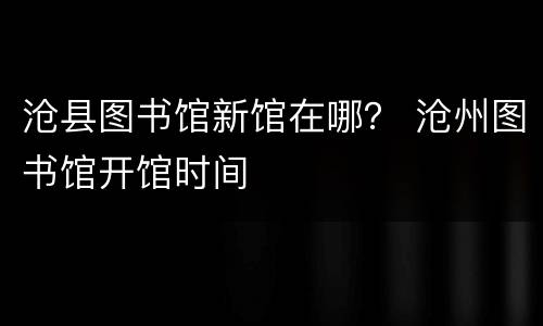 沧县图书馆新馆在哪？ 沧州图书馆开馆时间