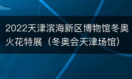 2022天津滨海新区博物馆冬奥火花特展（冬奥会天津场馆）