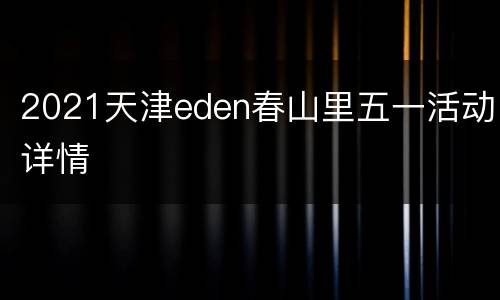 2021天津eden春山里五一活动详情