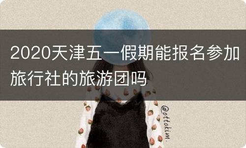 2020天津五一假期能报名参加旅行社的旅游团吗