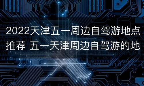 2022天津五一周边自驾游地点推荐 五一天津周边自驾游的地方