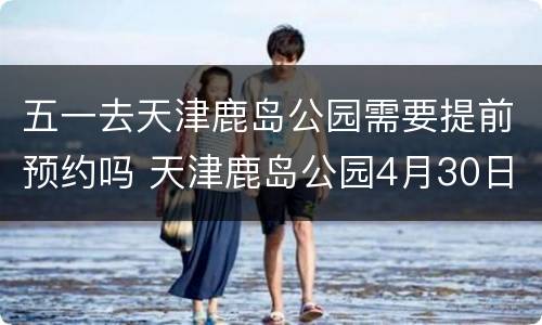 五一去天津鹿岛公园需要提前预约吗 天津鹿岛公园4月30日开业