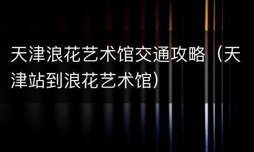 天津浪花艺术馆交通攻略（天津站到浪花艺术馆）