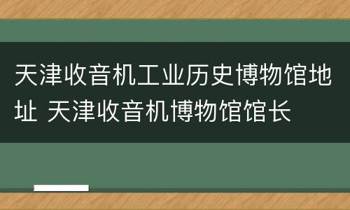 天津收音机工业历史博物馆地址 天津收音机博物馆馆长