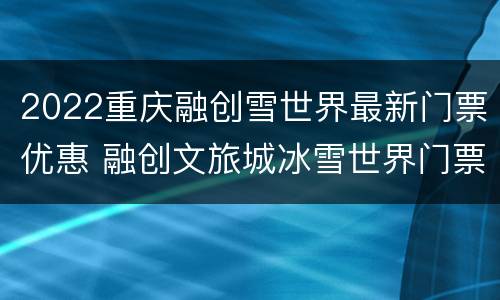 2022重庆融创雪世界最新门票优惠 融创文旅城冰雪世界门票重庆