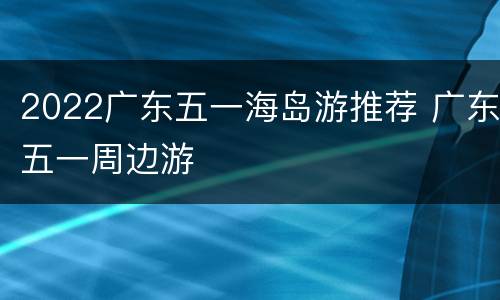 2022广东五一海岛游推荐 广东五一周边游