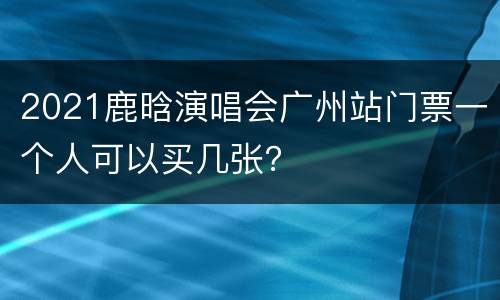 2021鹿晗演唱会广州站门票一个人可以买几张？