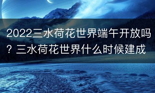 2022三水荷花世界端午开放吗? 三水荷花世界什么时候建成