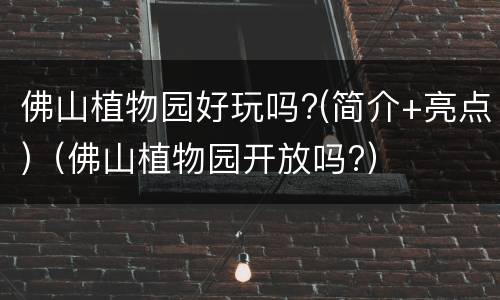 佛山植物园好玩吗?(简介+亮点)（佛山植物园开放吗?）