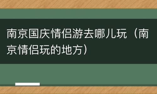 南京国庆情侣游去哪儿玩（南京情侣玩的地方）