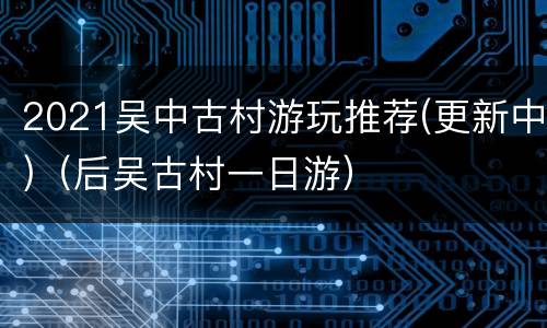 2021吴中古村游玩推荐(更新中)（后吴古村一日游）