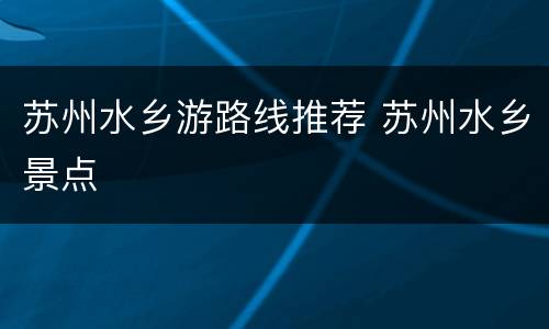 苏州水乡游路线推荐 苏州水乡景点