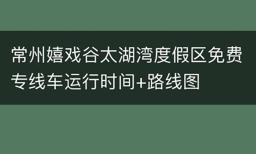 常州嬉戏谷太湖湾度假区免费专线车运行时间+路线图