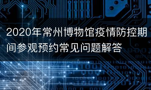 2020年常州博物馆疫情防控期间参观预约常见问题解答