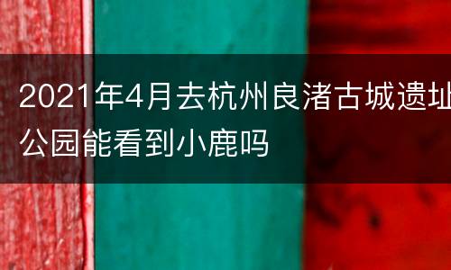 2021年4月去杭州良渚古城遗址公园能看到小鹿吗