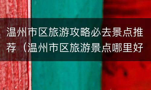 温州市区旅游攻略必去景点推荐（温州市区旅游景点哪里好玩）
