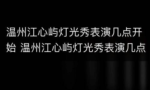 温州江心屿灯光秀表演几点开始 温州江心屿灯光秀表演几点开始的