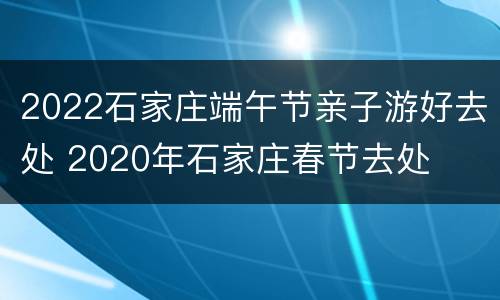 2022石家庄端午节亲子游好去处 2020年石家庄春节去处