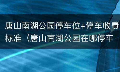 唐山南湖公园停车位+停车收费标准（唐山南湖公园在哪停车）