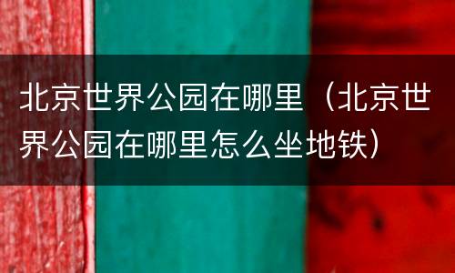 北京世界公园在哪里（北京世界公园在哪里怎么坐地铁）