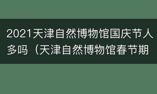 2021天津自然博物馆国庆节人多吗（天津自然博物馆春节期间开放吗）
