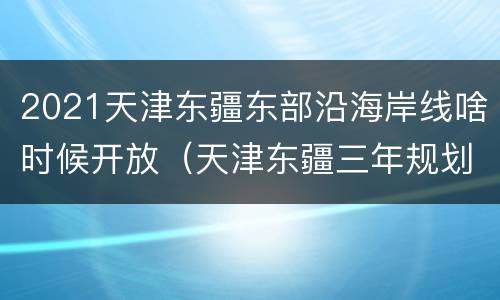 2021天津东疆东部沿海岸线啥时候开放（天津东疆三年规划）