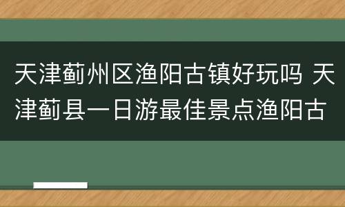 天津蓟州区渔阳古镇好玩吗 天津蓟县一日游最佳景点渔阳古城