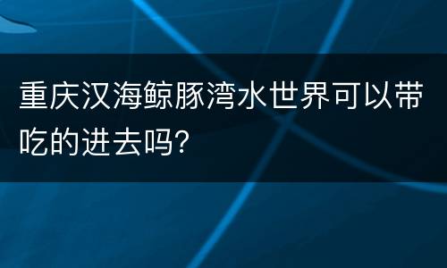重庆汉海鲸豚湾水世界可以带吃的进去吗？