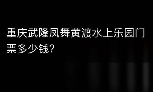 重庆武隆凤舞黄渡水上乐园门票多少钱?