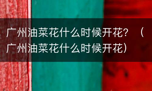广州油菜花什么时候开花？（广州油菜花什么时候开花）
