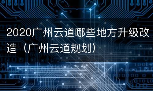 2020广州云道哪些地方升级改造（广州云道规划）