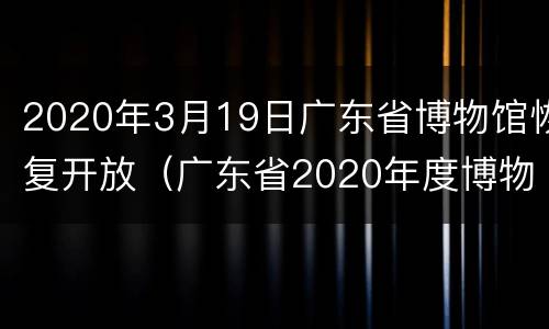 2020年3月19日广东省博物馆恢复开放（广东省2020年度博物馆名录）