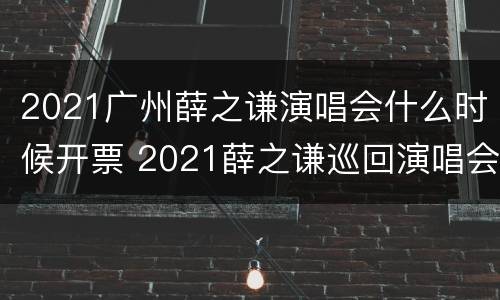 2021广州薛之谦演唱会什么时候开票 2021薛之谦巡回演唱会广州站