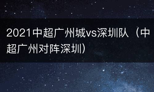 2021中超广州城vs深圳队（中超广州对阵深圳）