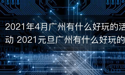 2021年4月广州有什么好玩的活动 2021元旦广州有什么好玩的