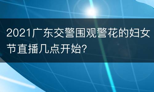 2021广东交警围观警花的妇女节直播几点开始？