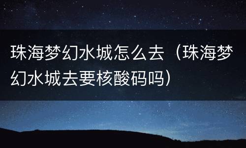 珠海梦幻水城怎么去（珠海梦幻水城去要核酸码吗）