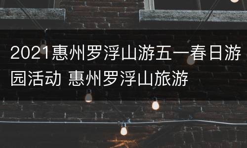 2021惠州罗浮山游五一春日游园活动 惠州罗浮山旅游