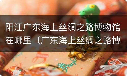 阳江广东海上丝绸之路博物馆在哪里（广东海上丝绸之路博物馆百科）