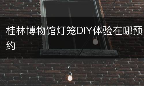 桂林博物馆灯笼DIY体验在哪预约